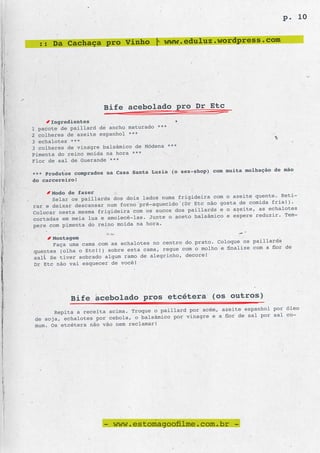 p. 10


  :: Da Cachaça pro Vinho | www.eduluz.wordpress.com




                      Bife acebolado pro Dr Etc
      Ingredientes
1 pacote de paillard de ancho maturado ***
2 colheres de azeite espanhol ***
3 echalotes ***
3 colheres de vinagre balsâmico de Módena ***
Pimenta do reino moída na hora ***
Flor de sal de Guerande ***
                                                    hop) com muita molhação de mão
*** Produtos comprados na Casa Santa Luzia (o sex-s
do carcereiro!

      Modo de fazer
                                                        com o azeite quente. Reti-
      Selar os paillards dos dois lados numa frigideira
                                                  Etc não gosta de comida fria!).
rar e deixar descansar num forno pré-aquecido (Dr
                                                paillards e o azeite, as echalotes
Colocar nesta mesma frigideira com os sucos dos
                                                  balsâmico e espere reduzir. Tem-
cortadas em meia lua e amolecê-las. Junte o aceto
pere com pimenta do reino moída na hora.

      Montagem
                                                        . Coloque os paillards
      Faça uma cama com as echalotes no centro do prato
                                                  o molho e finalize com a flor de
quentes (olha o Etc!!) sobre esta cama, regue com
                                                     e!
sal. Se tiver sobrado algum ramo de alegrinho, decor
Dr Etc não vai esquecer de você!




            Bife acebolado pros etcétera (os outros)
                                                           azeite espanhol por óleo
       Repita a receita acima. Troque o paillard por acém,
 de soja, echalotes por cebola, o balsâmico por vinagre e a flor de sal por sal co-
 mum. Os etcétera não vão nem reclamar!




                      - www.estomagoofilme.com.br -
 