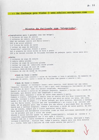 p. 11


  :: Da Cachaça pro Vinho | www.eduluz.wordpress.com




               Risoto de Feijoada com “Alegrinho”

Ingredientes para 4 porções (vai ter briga!)
3 colheres de sopa de azeite
3 colheres de cebola roxa picada
30ml de cachaça (serve até Maria Louca!)
300 g de arroz arbóreo
1,5 litros de caldo de carne
1 colher de sopa de manteiga
“alegrinho” (alecrim) fresco a gosto
Sal e pimenta do reino moída na hora a gosto
                                                pedaços (paio, carne seca etc)
200 g de carnes cozidas de feijoada cortadas em

Molho
3 colheres de sopa de azeite
½ cebola média picada
1 colher de sopa de salsinha picada
1 colher de sopa de cebolinha verde picada
2 colheres de sopa de suco de limão
½ pimenta dedo-de-moça picada
½ xícara de chá de caldo da feijoada

      Modo de fazer o molho
                                                       à geladeira. No momento da
      Misture tudo (exceto o caldo da feijoada) e leve
                                                 quente e acerte o sal.
montagem do prato, junte o caldo da feijoada bem

      Modo de fazer o risoto
                                                           deverá ter uma sobra
      Pra começar (e conseguir fazer) esta receita, você
                                                   conseguiria facilmente um lugar
“daquela” feijoada que você fez e com a qual você
                                                      ngele!
no beliche do meio! Como ela estará congelada, desco
Separe as carnes e corte-as em pedaç os pequenos. Reserve o feijão com o caldo da
                                                 da!
feijoada, que deverá estar bem temperada e curti
Enquanto isso, esquente o caldo de  carne numa panela à parte.
                                                  e até ela ficar translúcida. Em
Comece o risoto, refogando a cebola roxa no azeit
                                                     na caixa (ou seja, não lave,
seguida, coloque o arroz arbóreo do jeito que está
                                                  dois minutos. Adicione a cachaça
senão o Etc vem te pegar...) e deixe refogar por
                                                      ao risoto e se estiver com
(se for Maria Louca, utilize uma com “procedência”)
                                                     r a qualidade final da comida!
sede, dê um pequeno gole, mas cuidado pra não afeta
                                                  o caldo de carne quente, de con-
Assim que a cachaça evaporar, comece a adicionar
                                                     seco.
cha em concha, sempre que o risoto aparentar estar
Mexa bastante com movimentos circu lares (como se você estivesse caminhando no pá-
tio da prisão) pra que o arroz não grude.
                                                   te!), coloque as carnes e o
Quando o arroz estiver quase “al dente” (experimen
                                                    o).
 alegrinho (aproximadamente uns 13 min após o iníci
 Tempere com sal e teste novamente o ponto de arroz. Se gostou, desligue o fogo,
                                                    espere mais uns dois minutos
 coloque a manteiga , misture bem, tampe a panela,
                                                    e tão perto!!!
 e... sirva. Acho que o beliche de cima nunca estev



                      - www.estomagoofilme.com.br -
 