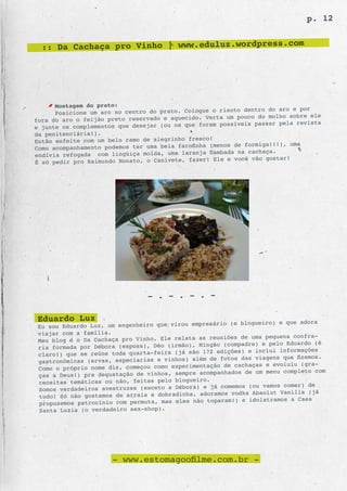 p. 12


  :: Da Cachaça pro Vinho | www.eduluz.wordpress.com




      Montagem do prato:
                                                              o dentro do aro e por
      Posicione um aro no centro do prato. Coloque o risot
                                                   Verta  um pouco do molho sobre ele
fora do aro o feijão preto reservado e aquecido.                        r pela revista
e junte os compl ementos que desejar (ou os que foram possíveis passa
da penitenciária!).
                                                   o!
Então enfeite com um belo ramo de alegrinho fresc
                                                                     ga!!!), uma
Como acompanham ento podemos ter uma bela farofinha (menos de formi
                                                    flamba da na cachaça.
endívia refogada com lingüiça moída, uma laranja
                                                                      gostar!
É só pedir pro  Raimundo Nonato, o Canivete, fazer! Ele e você vão




                                 - . - . - . -

 Eduardo Luz                                       sário (e blogueiro) e que adora
 Eu sou Eduardo Luz, um engenheiro que virou empre
 viajar com a família.
                                                   reuniões de uma pequena confra-
 Meu blog é o Da Cachaça pro Vinho. Ele relata as
                                                     o (compadre) e pelo Eduardo (é
 ria formada por Débora (esposa), Déo (irmão), Mingã
                                                     edições) e inclui informações
 claro!) que se reúne toda quarta-feira (já são 172
                                                   de fotos das viagens que fizemos.
 gastronômicas (ervas, especiarias e vinhos) além
                                                  ação de cachaças e evoluiu (gra-
 Como o próprio nome diz, começou como experiment
                                                     anhados de um menu completo com
 ças a Deus!) pra degustação de vinhos, sempre acomp
 receitas temáticas ou não, feitas pelo blogueiro.
                                                   já comemos (ou vamos comer) de
 Somos verdadeiros avestruzes (exceto a Débora) e
                                                     mos vodka Absolut Vanilia (já
 tudo! Só não gostamos de arraia e dobradinha, adora
                                                  toparam!) e idolatramos a Casa
 propusemos patrocínio com permuta, mas eles não
 Santa Luzia (o verdadeiro sex-shop).




                       - www.estomagoofilme.com.br -
 