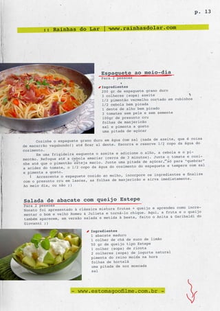 p. 13


         :: Rainhas do Lar | www.rainhasdolar.com




                                    Espaguete ao meio-dia
                                    Para 2 pessoas

                                    Ingredientes
                                    200 gr de espaguete grano duro
                                    3 colheres (sopa) azeite
                                    1/2 pimentão vermelho cortado em cubinhos
                                    1/2 cebola bem picada
                                    1 dente de alho bem picado
                                    3 tomates sem pele e sem semente
                                    100gr de presunto cru
                                    folhas de manjericão
                                    sal e pimenta a gosto
                                    uma pitada de açúcar

                                                             de azeite, que é coisa
      Cozinhe o espaguete grano duro em água com sal (nada
                                                  ra e reserve 1/2 copo da água do
de macarrão vagabundo!) até ficar al dente. Escor
cozimento.
                                                         alho, a cebola e o pi-
      Em uma frigideira esquente o azeite e adicione o
                                                   minutos). Junte o tomate e cozi-
mentão. Refogue até a cebola amaciar (cerca de 3
                                                      a de açúcar, só para “quebrar”
nhe até que o pimentão esteja macio. Junte uma pitad
                                                      do espaguete e tempere com sal
a acidez do tomate, o 1/2 copo da água do cozimento
e pimenta a gosto.
                                                          os ingredientes e finalize
      Acrescente o espaguete cozido ao molho, incorpore
                                                  ricão e sirva imediatamente.
com o presunto cru em lascas, as folhas de manje
Ao meio dia, ou não ;)



Salada de abacate com queijo Estepe
Para 2 pessoas
                                                  + queijo e aprendeu como incre-
Nonato foi apresentado à clássica mistura frutas
mentar o bom e velho Romeu & Julieta e torná -lo chique. Aqui, a fruta e o queijo
                                                   , feito o Anita & Garibaldi do
também aparecem, em versão salada e metida à besta
Giovanni ;)

                               Ingredientes
                               1 abacate maduro
                               1 colher de chá de suco de limão
                               50 gr de queijo tipo Estepe
                               1 colher (sopa) de ricota
                               2 colheres (sopa) de iogurte natural
                               pimenta do reino moída na hora
                               folhas de hortelã
                               uma pitada de noz moscada
                               sal




                      - www.estomagoofilme.com.br -
 