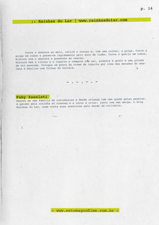 p. 14


         :: Rainhas do Lar | www.rainhasdolar.com




                                                      uma colher, a polpa. Corte a
      Corte o abacate ao meio, retire o caroço e, com
                                                de limão. Corte o queijo em cubos,
polpa em cubos e passe-os rapidamente pelo suco
misture com o abacate e preencha as cascas.
                                                    pimenta à gosto e uma pitada
Misture bem a ricota e o iogurte e tempere com sal,
de noz moscada. Coloque um pouco do creme de iogurte por cima das metades do aba-
cate e finalize com folhas de hortelã.




                               - . - . - . -


Faby Zanelati                                      ça tem uma queda pelas panelas.
Nasceu em uma família de cozinheiras e desde crian
A paixão pela cozinha só cresceu e a levou a criar, junto com uma amiga, o blog
                                                      da culinária.
Rainhas do Lar, onde conta suas aventuras pelo mundo




                      - www.estomagoofilme.com.br -
 
