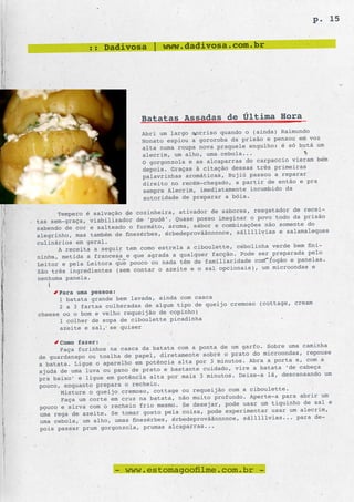 p. 15


              :: Dadivosa | www.dadivosa.com.br




                              Batatas Assadas de Última Hora
                              Abri um largo sorriso quando o (ainda) Raimundo
                              Nonato espiou a gororoba da prisão e pensou em voz
                                                                               um
                              alta numa roupa nova praquele engulho: é só butá
                              alecrim, um alho, uma cebola...
                                                                               bem
                              O gorgonzola e as alcaparras do carpaccio vieram
                              depois. Graças à citação dessas três primeiras
                              palavrinhas aromáticas, Bujiú passou a reparar
                              direito no recém-chegado, a partir de então e pra
                              sempre Alecrim, imediatamente incumbido da
                              autoridade de preparar a bóia.

                                                           es, resgatador de recei-
      Tempero é salvação de cozinheira, ativador de sabor
                                                    imaginar o povo todo da prisão
tas sem-graça, viabilizador de ‘pudê’. Quase posso
                                                   e combinações não somente do
sabendo de cor e salteado o formato, aroma, sabor
                                                     nce, sálllllvias e salamaleques
alegrinho, mas também de finezérbes, érbedeprovããnnn
culinários em geral.
                                                        , cebolinha verde bem fini-
      A receita a seguir tem como estrela a ciboulette
                                                  facção. Pode ser preparada pelo
ninha, metida a francesa e que agrada a qualquer
                                                      iaridade com fogão e panelas.
Leitor e pela Leitora que pouco ou nada têm de famil
                                                     opcionais), um microondas e
São três ingredientes (sem contar o azeite e o sal
nenhuma panela.

      Para uma pessoa:
      1 batata grande bem lavada, ainda com casca
                                                      cremoso (cottage, cream
      2 a 3 fartas colheradas de algum tipo de queijo
cheese ou o bom e velho requeijão de copinho)
      1 colher de sopa de ciboulette picadinha
      azeite e sal, se quiser

      Como fazer:
                                                        um garfo. Sobre uma caminha
      Faça furinhos na casca da batata com a ponta de
                                                     o prato do microondas, repouse
de guardanapo ou toalha de papel, diretamente sobre
                                                 3 minutos. Abra a porta e, com a
a batata. Ligue o aparelho em potência alta por
                                                    do, vire a batata ‘de cabeça
ajuda de uma luva ou pano de prato e bastante cuida
                                                     os. Deixe-a lá, descansando um
pra baixo’ e ligue em potência alta por mais 3 minut
pouco, enquanto prepara o recheio.
                                                           a ciboulette.
      Misture o queijo cremoso, cottage ou requeijão com
                                                        ndo. Aperte-a para abrir um
      Faça um corte em cruz na batata, não muito profu
                                                 ar, pode usar um tiquinho de sal e
pouco e sirva com o recheio frio mesmo. Se desej
                                                     experimentar usar um alecrim,
uma rega de azeite. Se tomar gosto pela coisa, pode
                                                      nce, sálllllvias... para de-
uma cebola, um alho, umas finezérbes, érbedeprovããnnn
pois passar prum gorgonzola, prumas alcaparras...




                      - www.estomagoofilme.com.br -
 