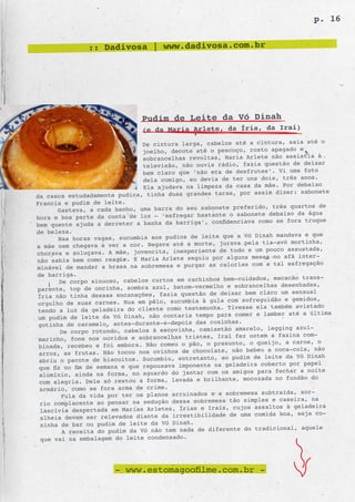 p. 16


               :: Dadivosa | www.dadivosa.com.br




                              Pudim de Leite da Vó Dinah
                              (e da Maria Arlete, da Íria, da Iraí)
                                                                                  o
                              De cintura larga, cabelos até a cintura, saia até
                              joelho, decot e até o pescoço, rosto apagado e
                                                                                 à
                              sobrancelhas revoltas, Maria Arlete não assistia
                              televisão, não  ouvia rádio, fazia questão de deixar
                              bem claro que ‘não era de desfrutes’. Vi uma foto
                              dela comigo, eu devia de ter uns dois, três anos.
                                                                                xo
                              Ela ajudava na limpeza da casa da mãe. Por debai
da casca estudadamente pudica, tinha duas grand es taras, por assim dizer: sabonete
Francis e pudim de leite.
                                                         preferido, três quartos de
      Gastava, a cada banho, uma barra do seu sabonete
hora e boa parte da conta de luz – ‘esfregar  bastante o sabonete debaixo da água
                                                  confidenciava como se fora truque
bem quente ajuda a derreter a banha da barriga’,
de beleza.
                                                             a Vó Dinah mandava e que
        Nas horas vagas, sucumbia aos pudins de leite que
a mãe nem chegava a ver a cor. Negava até   a morte, jurava pela tia-avó mortinha,
                                                    te de tudo e um pouco assustada,
chorava e soluçava. A mãe, jovencita, inexperien
não sabia bem como reagir. E Maria Arlete   seguiu por alguns meses no afã inter-
                                                    as calorias com a tal esfregação
minável de mandar a brasa na sobremesa e purgar
de barriga.
                                                              uidados, macacão trans-
        De corpo sinuoso, cabelos curtos em cachinhos bem-c
parente, top de oncinha, sombra azul, batom   -vermelho e sobrancelhas desenhadas,
                                                    de deixar bem claro um sensual
Íria não tinha dessas encanações, fazia questão
orgulho de suas carnes. Nua em pêlo, sucum   bia à gula com sofreguidão e gemidos,
                                                        . Tivesse ela também avistado
tendo a luz da geladeira do cliente como testemunha
um pudim de leite da Vó Dinah, não contaria     tempo para comer e lamber até a última
                                                    coxinhas.
gotinha de caramelo, antes-durante-e-depois das
        De corpo rotundo, cabelos à escovinha,   camisetão amarelo, legging azul-
                                                            fez ontem a faxina com-
 marin ho, fone nos ouvidos e sobrancelhas tristes, Iraí
 binada, recebeu e foi embora. Não comeu o   pão, o presunto, o queijo, a carne, o
                                                    late, não bebeu a coca-cola, não
 arroz, as frutas. Não tocou nos ovinhos de choco
 abriu o pacote de biscoitos. Sucumbiu, entre   tanto, ao pudim de leite da Vó Dinah
                                                      na geladeira coberto por papel
 que fiz no fim de semana e que repousava imponente
 alumínio, ainda na forma, no aguardo do janta   r com os amigos para fechar a noite
                                                        ante, mocozada no fundão do
 com alegria. Dele só restou a forma, lavada e brilh
 armário, como se fora arma de crime.
                                                               mesa subtraída, sor-
         Fula da vida por ter os planos arruinados e a sobre
 rio complacente ao pensar na sedução dessa    sobremesa tão simples e caseira, na
                                                         , cujos assaltos à geladeira
 lascívia despertada em Marias Arletes, Írias e Iraís
 alheia devem ser relevados diante da irres   tibilidade de uma comida boa, seja co-
 xinha de bar ou pudim de leite da Vó Dinah.
                                                               do tradicional, aquele
         A receita do pudim da Vó não tem nada de diferente
 que vai na embalagem do leite condensado.




                      - www.estomagoofilme.com.br -
 