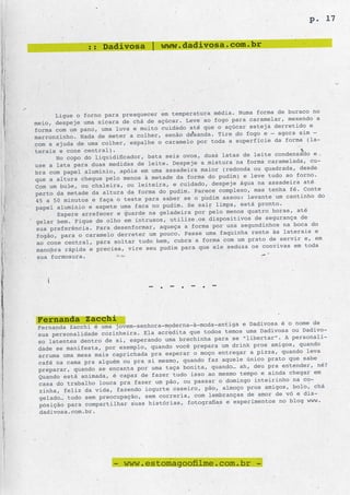 p. 17


                 :: Dadivosa | www.dadivosa.com.br




                                                           . Numa forma de buraco no
      Ligue o forno para preaquecer em temperatura média
meio, despeje uma xícara de chá de açúcar.   Leve ao fogo para caramelar, mexendo a
                                                  que o açúcar esteja derretido e
forma com um pano, uma luva e muito cuidado até
marronzinho. Nada de meter a colher, senão   desanda. Tire do fogo e – agora sim –
                                                    toda a superfície da forma (la-
com a ajuda de uma colher, espalhe o caramelo por
terais e cone central).
                                                              de leite condensado e
       No copo do liquidificador, bata seis ovos, duas latas
use a lata para duas medidas de leite. Despe  je a mistura na forma caramelada, cu-
                                                        (redonda ou quadrada, desde
bra com papel alumínio, apóie em uma assadeira maior
que a altura chegue pelo menos à metade da   forma do pudim) e leve tudo ao forno.
                                                     despeje água na assadeira até
Com um bule, ou chaleira, ou leiteira, e cuidado,
perto da metade da altura da forma do pudim  . Parece complexo, mas tenha fé. Conte
                                                        assou: levante um cantinho do
45 a 50 minutos e faça o teste para saber se o pudim
papel alumínio e espete uma faca no pudim.   Se sair limpa, está pronto.
                                                         menos quatro horas, até
       Espere arrefecer e guarde na geladeira por pelo
gelar bem. Fique de olho em intrusos, utili  ze os dispositivos de segurança de
                                                     por uns segundinhos na boca do
 sua preferência. Para desenformar, aqueça a forma
 fogão, para o caramelo derreter um pouco.  Passe uma faquinha rente às laterais e
                                                        com um prato de servir e, em
 ao cone central, para soltar tudo bem, cubra a forma
 manobra rápida e precisa, vire seu pudim para   que ele seduza os convivas em toda
sua formosura.




                                 - . - . - . -


 Fernanda Zacchi                                       ntiga e Dadivosa é o nome de
 Fernanda Zacchi é uma jovem-senhora-moderna-à-moda-a
 sua personalidade cozinheira. Ela acredita  que todos temos uma Dadivosa ou Dadivo-
                                                    para se “libertar”. A personali-
 so latentes dentro de si, esperando uma brechinha
 dade se manifesta, por exemplo, quando você  prepara um drink pros amigos, quando
                                                      entregar a pizza, quando leva
 arruma uma mesa mais caprichada pra esperar o moço
 café na cama pra alguém ou pra si mesmo, quand o faz aquele único prato que sabe
                                                   quando… ah, deu pra entender, né?
 preparar, quando se encanta por uma taça bonita,
 Quando está animada, é capaz de fazer tudo  isso ao mesmo tempo e ainda chegar em
                                                   r o domingo inteirinho na co-
 casa do trabalho louca pra fazer um pão, ou passa
 zinha, feliz da vida, fazendo iogurte casei ro, pão, almoço pros amigos, bolo, chá
                                                  lembranças de amor de vó e dis-
 gelado… tudo sem preocupação, sem correria, com
 posição para compartilhar suas histórias,  fotografias e experimentos no blog www.
 dadivosa.com.br.




                       - www.estomagoofilme.com.br -
 