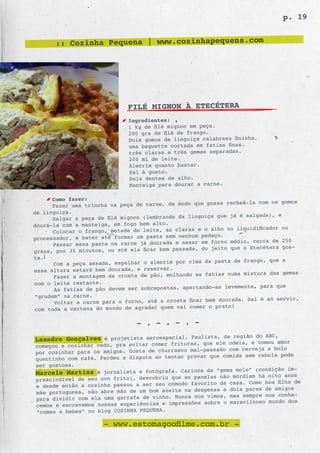p. 19


       :: Cozinha Pequena | www.cozinhapequena.com




                              FILÉ MIGNON À ETECÉTERA
                              Ingredientes:
                              1 kg de filé mignon em peça.
                              200 grs de filé de frango.
                              Dois gomos de linguiça calabresa fininha.
                              uma baguette cortada em fatias finas.
                              três claras e três gemas separadas.
                              200 ml de leite.
                              Alecrim quanto bastar.
                              Sal à gosto.
                              Dois dentes de alho.
                              Manteiga para dourar a carne.

      Como fazer:
                                                        possa recheá-la com os gomos
      Fazer uma trincha na peça de carne, de modo que
de linguiça.
                                                            que já é salgada), e
       Salgar a peça de filé mignon (lembrando da linguiça
dourá-la com a manteiga, em fogo bem alto.
                                                         alho no liquidificador ou
       Colocar o frango, metade do leite, as claras e o
                                                    m pedaço.
processador, e bater até formar um pasta sem nenhu                           de 250
       Passar essa pasta  na carne já dourada e assar em forno médio, cerca
                                                  da, do jeito  que o Etecétera gos-
graus, por 35 minutos, ou até ela ficar bem passa
ta.
                                                           pasta de frango, que a
       Com a peça assada, espalhar o alecrim por cima da
essa altura estará bem dourada, e reservar.
                                                             s numa mistura das gemas
       Fazer a montagem da crosta de pão, molhando as fatia
com o leite restante.
                                                           as levemente, para que
       As fatias de pão devem ser sobrepostas, apertando-
“grudem” na carne.
                                                            dourada. Daí é só servir,
       Voltar a carne para o forno, até a crosta ficar bem
                                                  comer o prato!
 com toda a certeza do mundo de agradar quem vai

                                 - . - . - . -
                                                      da região do ABC,
Leandro Gonçalves é projetista aeroespacial. Paulista, odeia, e tomou amor
                                                     que ele
começou a cozinhar cedo, pra evitar comer frituras,
por cozinhar para os amigos.  Gosta de churrasco mal-passado com cerveja e bolo
                                                     r que comida sem cebola pode
quentinho com café. Perdeu a disputa ao tentar prova
ser gostosa.
                                                                mole” (condição im-
Marcele Martins é jornalista e fotógrafa. Carioca da “gemamordiam há oito anos
                                                  panel as não
prescindível de seu ovo frito), descobriu que as
                                                                    Como boa filha de
e desde então  a cozinha passou a ser seu cômodo favorito da casa.
                                                  despe nsa e dois pares de amigos
mãe portuguesa, não abre mão de um bom azeite na
                                                                  sempre nos conhe-
para dividir  com ela uma garrafa de vinho. Nunca nos vimos, mas
                                                     sobre o maravilhoso mundo dos
cemos e escrevemos nossas experiências e impressões
“comes e bebes” no blog COZINHA PEQUENA.

                      - www.estomagoofilme.com.br -
 