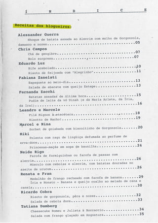 C           E
                                                                __
    ___ ___ ___ ___ ___ ___ ___ ___ ___ ___ ___ ___ ___ ___ ___
    Í           N            D           I


Receitas dos blogueiros:

 Alessander Guerra
                                                      Gorgonzola,
      Nhoque de batata assada ao Alecrim com molho de
 damasco e nozes............................
                                                   .........05
 Chris Campos
      Chá de gengibre............................
                                                  .....07
      Bolo surpresa............................
                                                ......07
 Eduardo Luz
      Bife acebolado............................
                                                    ....       ..10
      Risoto de feijoada com “Alegrinho”............
                                                     ......11
 Fabiana Zanelati
      Espaguete ao meio-dia........................
                                                       ....13
      Salada de abacate com queijo Estepe............
                                                      .....13
 Fernanda Zacchi
      Batatas assadas de última hora................
                                                        .....15
                                                        Íria,
      Pudim de leite da vó Dinah (e da Maria Arlete, da
 da Iraí)................................
                                                 ...........16
 Leandro e Marcele
      Filé Mignon à etecétera....................
                                                  ......18
      Risotto de Macho!............................
                                                     ...19
  Marcel e Nina
      Sorbet de goiabada com biscoitinho de Gorgonzola
                                                       .......20
  Miki
                                                        de
       Polenta com ragu de lingüiça defumada ao perfume
  erva-doce................................
                                                   ..........21
       Princesas-maçãs em sopa de baunilha............
                                                         .....24
  Neide Rigo
         Farofa de formiguinhas ou farofa de passas com
  alecrim....................................
                                                          .......26
                                                           no
       Músculo com cebolas e alecrim, com batatas douradas
  azeite de urucum............................
                                                     ........26
  Renata e Fran
         Medalhão de frango recheado com farofa de banana
                                                          .......29
                                                           de cana e
         Íria e Nonato - Banana e queijo coalho ao melado
  canela....................................
                                                          ........30
  Ricardo Cobra
         Risoto de gorgonzola, pêra e nozes............
                                                        .....32
         Salada de cebola doce........................
                                                          ....33
  Tatiana Damberg
         Cheesecake Romeu e Julieta à Boccaccio........
                                                        .......34
         Salada com frango glaçado em Angostura........
                                                        .......35
 