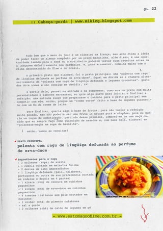 p. 22


         :: Cabeça-gorda | www.mikicg.blogspot.com




                                                         a, mas acho ótima a idéia
      tudo bem que o menu du jour é um clássico da franç
                                                     inha. além disso, é uma opor-
de poder fazer um almoço completo por um preço bacan
                                                  em testar suas receitas antes de
tunidade também para o chef ou o cozinheiro poder
                                                  arrematar, combina muito com o
a lançarem definitivamente nos cardápios. e, para
clima descontraído do filme e do brasil.
                                                            uma “polenta com ragu
      o primeiro prato que elaborei foi o prato principal:
                                                      em dúvida se a chamava alter-
de lingüiça defumada ao perfume de erva-doce”. fiquei
                                                   ada e legumes crocantes”. gosto
nativamente de “polenta com ragu de lingüiça defum
dos dois nomes e não consigo me decidir, rs!
                                                        como era um prato com muita
      a partir dele, pensei na entrada e na sobremesa.
                                                suave para iniciar e finalizar a
personalidade e sabores marcantes, eu quis algo
                                                   ho para o prato principal sem
refeição. uma entrada suave que preparasse o camin
                                                 feito a base de legumes guarneci-
competir com ele. então, propus um “creme verde”
do com um fio de creme de leite.
                                                          não tornar a refeição
      para finalizar, queria algo à base de frutas, para
                                                      a pura e simples, pois eu que-
muito pesada. mas não poderia ser uma fruta in natur
                                                   ssa, lembrei-me de uma maçã co-
ria um toque de sofisticação. partindo dessa premi
                                                    e, com base nela, elaborei as
zida que eu sempre faço como guarnição de assados
“princesas-maçãs em sopa de baunilha”.

      então, vamos às receitas?


PRATO PRINCIPAL
polenta com ragu de lingüiça defumada ao perfume
de erva-doce
 ingredientes para o ragu
 » 3 colheres (sopa) de azeite
 » 1 cebola cortada em meia-lua fininha
 » 2 dentes de alho amassadinhos
 » 1 lingüiça defumada (paio, calabresa,
 portuguesa ou outra de sua preferência cortada
 em rodelas e depois em 4 partes)
 » 1 xícara (chá) de cenoura em cubinhos
 pequeninos
 » 1 xícara (chá) de erva-doce em cubinhos
 pequeninos
 » 4 tomates italianos sem pele cortados em
 cubinhos
 » 1 colher (chá) de pimenta calabresa
 » sal a gosto
  » 2 colheres (chá) de caldo de legumes em pó

                      - www.estomagoofilme.com.br -
 