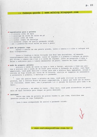 p. 23


         :: Cabeça-gorda | www.mikicg.blogspot.com




ingredientes para a polenta
» 4 xícaras (chá) de água
» 1 envelope de caldo de carne em pó
» 1 xícara (chá) de fubá
» 1 colher (sopa) de manteiga
» 2 colheres (sopa) de queijo parmesão ralado
» sal e pimenta-do-reino moída na hora a gosto

modo de preparo: ragu
                                                           a e o alho e refogue até
       aqueça o azeite em uma panela grande, junte a cebol
ficar transparente.
                                                            dinha. vá mexendo
      junte a lingüiça e deixe fritando até ficar bem doura
constantemente para não queimar. junte os  legumes e a pimenta e refogue um pouco.
                                                 es. junte um pouquinho d’água e
por último o tomate com o sal e o caldo de legum
deixe o suficiente para o tomate desmanchar um pouco. reserve em lugar aquecido.

modo de preparo: polenta
                                                         adicione o fubá aos pou-
      misture o caldo de carne na água e leve a ferver.
cos e misture com a ajuda de um fouet para evitar a formação de grumos. caso fique
                                                 a mistura fique homogênea. salgue e
empelotado, você pode utilizar o mixer para que
                                                 corrija os temperos se necessário
cozinhe em fogo brando por cerca de 20 minutos.
e acrescente a pimenta, a manteiga e o parme são.

                                                           utilizar as misturas
      caso não queira fazer a polenta em casa, você pode
prontas, mas a textura ficará um pouco compr ometida, a menos que você use as mistu-
                                                    porção de mistura para cada 4 de
ras italianas. nesse caso, use a proporção 1:4 (1
água).
                                                           pode acrescentar um pouco
       se a polenta - em ambos os casos - ficar dura, você
 mais de água fervente para chegar ao ponto  desejado.

 montagem
                                                         cima, distribua uma
       monte uma cama de polenta em pratos fundos e, por
 generosa porção de ragu fumegando.
                                                          o.
       leve à mesa acompanhado de azeite e parmesão ralad




                      - www.estomagoofilme.com.br -
 