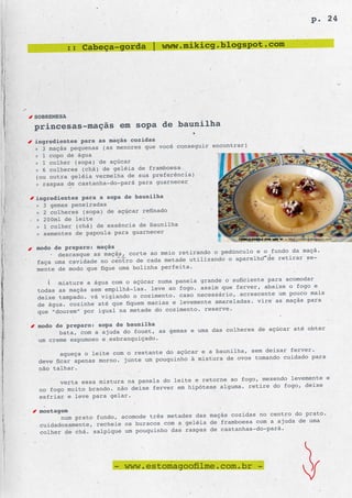 p. 24


            :: Cabeça-gorda | www.mikicg.blogspot.com




SOBREMESA
princesas-maçãs em sopa de baunilha
ingredientes para as maçãs cozidas
                                                  encontrar)
» 3 maçãs pequenas (as menores que você conseguir
» 1 copo de água
» 1 colher (sopa) de açúcar
» 6 colheres (chá) de geléia de framboesa
(ou outra geléia vermelha de sua preferência)
» raspas de castanha-do-pará para guarnecer

ingredientes para a sopa de baunilha
» 3 gemas peneiradas
» 2 colheres (sopa) de açúcar refinado
» 200ml de leite
» 1 colher (chá) de essência de baunilha
» sementes de papoula para guarnecer

modo de preparo: maçãs
                                                          culo e o fundo da maçã.
      descasque as maçãs, corte ao meio retirando o pedún
                                                 zando o aparelho de retirar se-
faça uma cavidade no centro de cada metade utili
mente de modo que fique uma bolinha perfeita.
                                                        suficiente para acomodar
      misture a água com o açúcar numa panela grande o
                                                     que ferver, abaixe o fogo e
todas as maçãs sem empilhá-las. leve ao fogo. assim
                                                   sário, acrescente um pouco mais
deixe tampado. vá vigiando o cozimento. caso neces
                                                   amareladas. vire as maçãs para
de água. cozinhe até que fiquem macias e levemente
                                                     ve.
que “dourem” por igual na metade do cozimento. reser

 modo de preparo: sopa de baunilha
                                                            res de açúcar até obter
       bata, com a ajuda do fouet, as gemas e uma das colhe
 um creme espumoso e esbranquiçado.
                                                          lha, sem deixar ferver.
        aqueça o leite com o restante do açúcar e a bauni
                                                     ra de ovos tomando cuidado para
 deve ficar apenas morno. junte um pouquinho à mistu
 não talhar.
                                                       ao fogo, mexendo levemente e
       verta essa mistura na panela do leite e retorne
                                                    alguma. retire do fogo, deixe
 no fogo muito brando. não deixe ferver em hipótese
 esfriar e leve para gelar.

 montagem
                                                       cozidas no centro do prato.
       num prato fundo, acomode três metades das maçãs
                                                 de framboesa com a ajuda de uma
 cuidadosamente, recheie os buracos com a geléia
                                                 de castanhas-do-pará.
 colher de chá. salpique um pouquinho das raspas




                      - www.estomagoofilme.com.br -
 