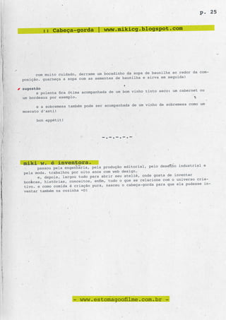 p. 25


         :: Cabeça-gorda | www.mikicg.blogspot.com




                                                      de baunilha ao redor da com-
      com muito cuidado, derrame um bocadinho da sopa
posição. guarneça a sopa com as sementes de baunilha e sirva em seguida!

sugestão
                                                       tinto seco: um cabernet ou
      a polenta fica ótima acompanhada de um bom vinho
um bordeaux por exemplo.
                                                      vinho de sobremesa como um
      e a sobremesa também pode ser acompanhada de um
moscato d’asti!

      bon appétit!



                                   -.-.-.-.-



miki w. é inventora.                                     pelo desenho industrial e
      passou pela engenharia, pela produção editorial,
                                                 n.
pela moda. trabalhou por oito anos com web desig
      e, depois, largou tudo para abrir seu ateliê, onde gosta de inventar
                                                 se relacione com o universo cria-
bonecas, histórias, conceitos, enfim, tudo o que
                                                    a-gorda para que ela pudesse in-
tivo. e como comida é criação pura, nasceu o cabeç
ventar também na cozinha =D!




                      - www.estomagoofilme.com.br -
 