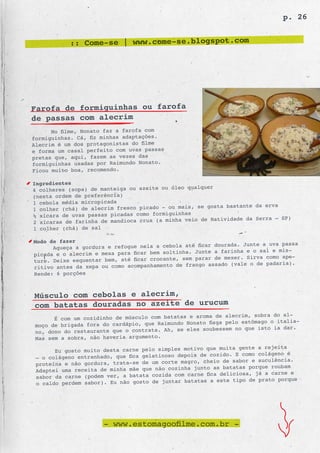 p. 26


            :: Come-se | www.come-se.blogspot.com




Farofa de formiguinhas ou farofa
de passas com alecrim
       No filme, Nonato faz a farofa com
formi guinhas. Cá, fiz minhas adaptações.
Alecrim é um dos protagonistas do filme
e forma um casal perfeito com uvas passas
pretas que, aqui, fazem as vezes das
formiguinhas usadas por Raimundo Nonato.
Ficou muito boa, recomendo.

Ingredientes
                                                 qualquer
4 colheres (sopa) de manteiga ou azeite ou óleo
(nesta ordem de preferência)
1 cebola média micropicada
                                                    se gosta bastante da erva
1 colher (chá) de alecrim fresco picado - ou mais,
½ xícara de uvas passas picadas como formi guinhas
                                                     de Natividade da Serra – SP)
2 xícaras de farinha de mandioca crua (a minha veio
1 colher (chá) de sal

Modo de fazer
                                                          dourada. Junte a uva passa
      Aqueça a gordura e refogue nela a cebola até ficar
picada e o alecrim e mexa para ficar bem solti nha. Junte a farinha e o sal e mis-
                                                    parar de mexer. Sirva como ape-
ture. Deixe esquentar bem, até ficar crocante, sem
ritivo antes da xepa ou como acompanhamento  de frango assado (vale o de padaria).
Rende: 6 porções



Músculo com cebolas e alecrim,
com batatas douradas no azeite de urucum
                                                           de alecrim, sobra do al-
       É com um cozidinho de músculo com batatas e aroma
 moço de brigada fora do cardápio, que Raimu ndo Nonato fisga pelo estômago o italia-
                                                      soubessem no que isto ia dar.
 no, dono do restaurante que o contrata. Ah, se eles
 Mas sem a sobra, não haveria argumento.
                                                            muita gente a rejeita
       Eu gosto muito desta carne pelo simples motivo que
 – o colágeno entranhado, que fica gelatinoso depois de cozido. E como colágeno é
                                                    , cheio de sabor e suculência.
 proteína e não gordura, trata-se de um corte magro
 Adaptei uma receita de minha mãe que não cozin ha junto as batatas porque roubam
                                                       fica deliciosa, já a carne e
 sabor da carne (podem ver, a batata cozida com carne
 o caldo perdem sabor). Eu não gosto de junta r batatas a este tipo de prato porque




                      - www.estomagoofilme.com.br -
 