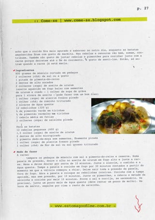 p. 27


            :: Come-se | www.come-se.blogspot.com




                                                  outro dia, enquanto as batatas
acho que o cozido fica mais apurado e saboroso no
amanhecidas ficam com gosto de marmita. Mas cebolas e cenouras vão bem, somam, con-
                                                    tões para cozinhar junto com a
tribuem. Também não gosto de juntar cebolas e pimen
carne porque derretem até o fim do cozimento. E gosto de senti-los. Então, só en-
tram quando a carne já está macia.

Ingredientes
800 gramas de músculo cortado em pedaços
2 colheres (chá) de sal ou a gosto
1 pitada de pimenta-do-reino
2 dentes de alho socados
2 colheres (sopa) de azeite de urucum
(azeite aquecido em fogo baixo com sementes
de urucum e coado – 1 colher de sopa de grãos
                                                óleo)
para 1 xícara de azeite – pode fazer com um bom
1 colher (sopa) de alecrim fresco picado
1 colher (chá) de cominho triturado
2 xícaras de água quente
12 cebolinhas (320 g)
¼ de pimentão verde em tirinhas
¼ de pimentão vermelho em tirinhas
 1 cebola média em fatias
 2 colheres (sopa) de salsinha picada

Para as batatas
12 cebolas pequenas (600 g)
1,5 colher (sopa) de azeite de urucum
2 dentes de alho micropicado
                                                     a
1 pimenta dedo-de-moça sem sementes, finamente picad
1 colher (sopa) de alecrim fresco picado
                                                  rado
1 colher (chá) de flor de sal ou sal grosso tritu

 Modo de fazer
 A carne:
                                                          -reino e reserve. Numa
       tempere os pedaços de músculo com sal e pimenta-do
 panela de pressão, doure o alho no azeite de urucum em fogo alto e junte a car-
                                                   Junte o alecrim, o cominho e a
 ne. Mexa e deixe dourar por cerca de 10 minutos.
 água quente. Tampe a panela e cozinhe em fogo  por 30 minutos contados a partir do
                                                  sair toda a pressão da panela,
 momento em que a válvula começou a chiar. Deixe
 fora do fogo. Abra a panela e coloque as cebol inhas inteiras. Cozinhe com a tampa
                                                  os pimentões, a cebola e metade da
 apoiada, mas sem pressão, por 10 minutos. Junte
                                                  sal e corrija, se necessário. Se
 salsinha e cozinhe por mais 10 minutos. Prove o
 precisar, junte um pouco mais de água quent e (deve restar um pouco de molho). Na
                                                   nha.
 hora de servir, espalhe por cima o resto da salsi




                      - www.estomagoofilme.com.br -
 