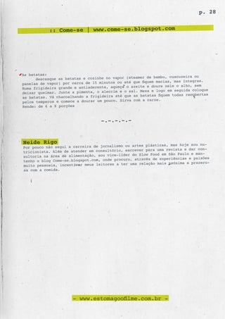 p. 28


            :: Come-se | www.come-se.blogspot.com




As batatas:
                                                        de bambu, cuscuzeira ou
      descasque as batatas e cozinhe no vapor (steamer
panelas de vapor) por cerca de 15 minutos ou até que fiquem macias, mas íntegras.
                                                azeite e doure nele o alho, sem
Numa frigideira grande e antiaderente, aqueça o
deixar queimar. Junte a pimenta, o alecrim e o sal. Mexa e logo em seguida coloque
                                                 as batatas fiquem todas recobertas
as batatas. Vá chacoalhando a frigideira até que
pelos temperos e comece a dourar um pouco. Sirva com a carne.
Rende: de 6 a 8 porções


                                   -.-.-.-.-


Neide Rigo                                       artes plásticas, mas hoje sou nu-
Por pouco não segui a carreira de jornalismo ou
tricionista. Além de atender em consultóri o, escrever para uma revista e dar con-
                                                 do Slow Food em São Paulo e man-
sultoria na área de alimentação, sou vice-líder
tenho o blog Come-se.blogspot.com, onde procu ro, através de experiências e paixões
                                                    relação mais próxima e prazero-
muito pessoais, incentivar meus leitores a ter uma
sa com a comida.




                      - www.estomagoofilme.com.br -
 