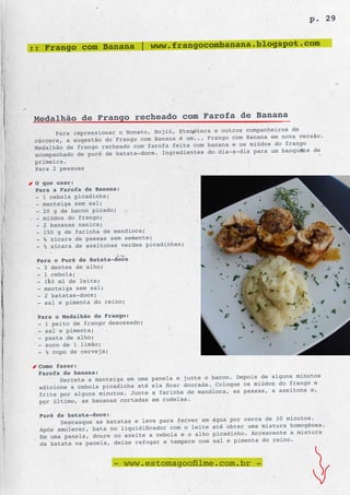 p. 29

                                                    .com
:: Frango com Banana | www.frangocombanana.blogspot




 Medalhão de Frango recheado com Farofa de Banana
                                                            s companheiros de
       Para impressionar o Nonato, Bujiú, Etecétera e outro
                                                  Frango com Banana em nova versão.
 cárcere, a sugestão do Frango com Banana é um...
                                                  banana e os miúdos do frango
 Medalhão de frango recheado com farofa feita com
                                                  do dia-a-dia para um banquete de
 acompanhado de purê de batata-doce. Ingredientes
 primeira.
 Para 2 pessoas

 O que usar:
 Para a Farofa de Banana:
 - 1 cebola picadinha;
 - manteiga sem sal;
 - 20 g de bacon picado;
 - miúdos do frango;
 - 2 bananas nanica;
 - 150 g de farinha de mandioca;
 - ½ xícara de passas sem semente;
 - ½ xícara de azeitonas verdes picadinhas;

 Para o Purê de Batata-doce
 - 3 dentes de alho;
 - 1 cebola;
 - 160 ml de leite;
 - manteiga sem sal;
 - 2 batatas-doce;
 - sal e pimenta do reino;

 Para o Medalhão de Frango:
 - 1 peito de frango desossado;
 - sal e pimenta;
 - pasta de alho;
 - suco de 1 limão;
 - ½ copo de cerveja;

  Como fazer:
  Farofa de banana:
        Derreta a manteiga em uma   panela e junte o bacon. Depois de alguns minutos
  adicione a cebola picadinha até   ela ficar dourada. Coloque os miúdos do frango e
  frite por alguns minutos. Junte   a farinha de mandioca, as passas, a azeitona e,
  por último, as bananas cortadas   em rodelas.

  Purê de batata-doce:
        Descasque as batatas e leve para ferver em    água por cerca de 30 minutos.
                                                      até obter uma mistura homogênea.
  Após amolecer, bata no liquidificador com o leite
                                                      picadinho. Acrescente a mistura
  Em uma panela, doure no azeite a cebola e o alho
                                                      sal e pimenta do reino.
  da batata na panela, deixe refogar e tempere com


                       - www.estomagoofilme.com.br -
 