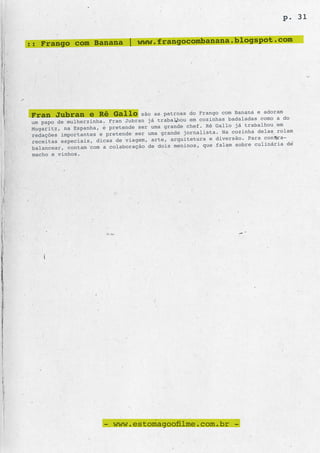 p. 31

                                                    .com
:: Frango com Banana | www.frangocombanana.blogspot




 Fran Jubran e Rê Gallo            são as patroas do Frango com Banana e adoram
                                                   em cozinhas badaladas como a do
 um papo de mulherzinha. Fran Jubran já trabalhou
                                                  chef. Rê Gallo já trabalhou em
 Mugaritz, na Espanha, e pretende ser uma grande
                                                      lista. Na cozinha delas rolam
 redações importantes e pretende ser uma grande jorna
                                                  tetura e diversão. Para contra-
 receitas especiais, dicas de viagem, arte, arqui
                                                   os, que falam sobre culinária de
 balancear, contam com a colaboração de dois menin
 macho e vinhos.




                       - www.estomagoofilme.com.br -
 
