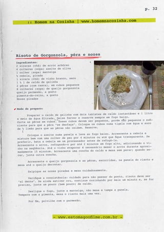 p. 32


      :: Homem na Cozinha | www.homemnacozinha.com




Risoto de Gorgonzola, pêra e nozes
Ingredientes:
2 xícaras (chá) de arroz arbóreo
4 colheres (sopa) azeite de oliva
1 colher (sopa) manteiga
½ cebola, picada
1 xícara (chá) de vinho branco, seco
1 ½ l de caldo de galinha
2 pêras (com casca), em cubos pequenos
8 colheres (sopa) de queijo gorgonzola
queijo parmesão, a gosto
pimenta-do-reino, a gosto
Nozes picadas


Modo de preparo:
                                                         caldo instantâneo e 1 litro
      Preparar o caldo de galinha com dois tabletes de
                                                      e em fogo baixo.
e meio de água filtrada. Deixe ferver e reserve sempr
                                                      nos, porém não pequenos o sufi-
Corte as pêras em cubos. Esses cubos devem ser peque
                                                 cubos numa tigela com água e suco
ciente para que a pêra “se desfaça”. Coloque os
de ½ limão para que as pêras não oxidem. Reserve.
                                                        . Acrescente a cebola e
      Coloque o azeite numa panela e leve ao fogo baixo
                                                 ou até que fique transparente. Se
misture bem com uma colher de pau por 4 minutos
                                                 de refogá-la.
preferir, bata a cebola em um processador antes                             o o vi-
Acrescente o arroz, refog ando-o por até 2 minutos em fogo alto, adicionand
                                                     mexer o arroz  durante aproxi-
nho na seqüência. Até o vinho evaporar é necessário                           o se-
madamente 15 minutos. Acres cente uma concha do caldo e mexa sem parar; quand
car, junte outra concha.
                                                        ridas, na panela do risoto e
       Acrescente o queijo gorgonzola e as pêras, escor
 mexa até o queijo derreter.

       Salpique as nozes picadas e mexa cuidadosamente.
                                                         do ponto, risoto deve ser
       Verifique a consistência: cuidado para não passar
                                                  hando por mais um minuto e, se for
 “al dente”. Se ainda estiver cru, continue cozin
 preciso, junte um pouco (bem pouco) de caldo.
                                                           a panela.
       Desligue o fogo, junte a manteiga, não mexa e tampe
 Tempere com a pimenta, mexa o risoto mais uma vez.

       Por fim, polvilhe com o parmesão.




                      - www.estomagoofilme.com.br -
 