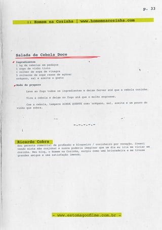 p. 33


      :: Homem na Cozinha | www.homemnacozinha.com




Salada de Cebola Doce
Ingredientes
1 kg de cebolas em pedaços
1 copo de vinho tinto
1 colher de sopa de vinagre
5 colheres de sopa rasas de açúcar
orégano, sal e azeite a gosto

Modo de preparo
                                                       r até que a cebola cozinhe.
      Leve ao fogo todos os ingredientes e deixe ferve
                                                          sse.
      Tire a cebola e deixe no fogo até que o molho engro
                                                       sal, azeite e um pouco do
      Coe a cebola, tempere AINDA QUENTE com: orégano,
vinho que sobra.




                                     -.-.-.-.-



Ricardo Cobra                                    cozinheiro por vocação. Cresci
Sou gerente comercial de profissão e blogueiro /
vendo minha mãe cozinhar e nunca poderia imagi nar que um dia eu iria me viciar em
                                                    uma brincadeira e me trouxe
cozinha. Meu blog, o Homem na Cozinha, surgiu como
grandes amigos e uma satisfação imensa.




                      - www.estomagoofilme.com.br -
 