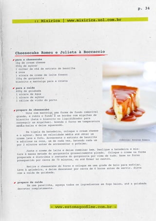 p. 34


           :: Mixirica | www.mixirica.uol.com.br




Cheesecake Romeu e Julieta à Boccaccio
para o cheesecake
1kg de cream cheese
350g de açúcar
1 colher de chá de extrato de baunilha
4 ovos
1 xícara de creme de leite fresco
150g de gorgonzola
biscoito e manteiga para a crosta

para a calda
600g de goiabada
1 xícara de água
1 xícara de açúcar
1 cálice de vinho do porto


preparo do cheesecake
      Unte com manteiga uma forma de fundo removível
                                                  de
grande, e cubra o fundo e as bordas com migalhas
biscoito (bata o biscoito  no liquidificador para
                                                     a
conseguir as migalhas). Acenda o forno em temperatur
média-baixa e deixe aquec endo.

      Na tigela da batedeira, coloque o cream cheese
e o açúcar. Bata em velocidade média até obter um
                                                 lha
creme leve e fofo. Acrescente o extrato de bauni
e adicione os ovos, um de cada vez, batendo cada um               Créditos: Estevam Romera

por 2 minutos antes de acrescentar o próximo.
                                                          gue a batedeira e mis-
       Junte o creme de leite e deixe combinar bem. Desli
                                                   picado. Coloque o creme na forma
 ture à massa metade do gorgonzola grosseiramente
                                                     cima de tudo. Asse no forno
 preparada e distribua o restante do gorgonzola por
                                                    no centro.
 preaquecido por cerca de 70 minutos, ou até firmar
                                                           de bolo para esfriar.
       Retire o cheesecake do forno e coloque em uma grade
                                                  6 horas antes de servir. Sirva
 Leve à geladeira, e deixe descansar por cerca de
 com a calda de goiabada.


 preparo da calda
                                                         fogo baixo, até a goiabada
       Em uma panelinha, aqueça todos os ingredientes em
 derreter completamente.




                      - www.estomagoofilme.com.br -
 