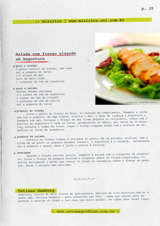 p. 35


           :: Mixirica | www.mixirica.uol.com.br




Salada com frango glaçado
em Angostura
para o frango
1 peito inteiro de frango, sem osso
sal e pimenta do reino
1/2 xícara de mel
suco de meio limão
3 colheres de chá de angostura

para a salada
folhas verdes variadas
1/2 colher de chá de angostura
1 colher de chá de vinagre
3 colheres de chá de azeite                                         Créditos: Estevam Romera
sal e pimenta do reino

preparo do frango
                                                           imento. Tempere a carne
      Corte o peito do frango ao meio, no sentido do compr
com sal e pimenta. Em uma tigela, misture o mel, o suco de limão e a angostura e
                                                     na ou refratário, cubra com a
tempere com sal. Coloque o frango em uma forma peque
mistura de angostura e leve ao forno, preaq uecido no médio, por cerca de 30 minu-
                                                    as vezes com a mistura de an-
tos. Durante o tempo de forno, regue o frango algum
gostura do fundo da assadeira.

preparo da salada
                                                        um potinho, misture, com a
      Arranje as folhas limpas e cortadas no prato. Em
                                                 angostura e o vinagre. Acrescente
ajuda de um garfo ou pequeno batedor (fouet), a
sal e pimenta a gosto, mexa e junte o azeit e à mistura.

montagem
                                                        com o vinagrete de angostu-
      Quando o frango estiver pronto, tempere a salada
ra, corte o frango em pedaços bonitos e dispo nha sobre as folhas temperadas. Fi-
                                                  assadeira sobre o frango em peda-
nalize derramando o molho que restar no fundo da
ços. Rende 2 porções bem servidas.




                                      -.-.-.-.-


 Tatiana Damberg                                 editora do site mixirica.com.br e
 Redatora, autora de dois livros de gastronomia,
                                                 Tatu - sabe que nasceu para es-
 quase mãe, Tatiana Damberg - mais conhecida por
 quentar a barriga no fogão e faz isso com muito prazer, em todas suas horas vagas.



                      - www.estomagoofilme.com.br -
 