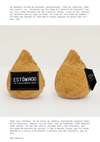 As pessoas viviam me parando, perguntando: “vem cá, Alecrim, como
faz isso?”, ou “Alecrim, me diz como é a receita do Xinxin?” Can-
sa, viu, essa história de dar receita. Então, o que eu fiz: escrevi
as receitas que eu faço no filme. Tá tudo aí, até onde eu lembro –
cê sabe que quando eu tomo Maria Louca esqueço um pouco das coi-
sas, né?




Pode sair fazendo. Se dá certo na cadeia, cozinhando naquele foga-
reiro mixuruca, imagina na sua casa, com um fogãozão lindo desses?
Pode tentar. Se não der certo, reclama com o Seu Giovanni, que
ele quem me ensinou as coisas. E com o Marcos Jorge, que foi quem
descobriu o Anita & Garibaldi e ensinou pro Seu Giovanni, que eu
sei.

Bom apetite.
 