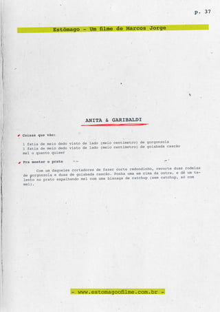 p. 37


             Estômago - Um filme de Marcos Jorge




                            ANITA & GARIBALDI

Coisas que vão:
                                                    ) de gorgonzola
1 fatia de meio dedo visto de lado (meio centímetro
1 fatia de meio dedo visto de lado (meio centí metro) de goiabada cascão
mel o quanto quiser

Pra montar o prato
                                                           , recorte duas rodelas
      Com um daqueles cortadores de fazer corte redondinho
de gorgonzola e duas de goiabada cascão. Ponha uma em cima da outra, e dê um ta-
                                                 catchup (sem catchup, só com
lento no prato espalhando mel com uma bisnaga de
mel).




                      - www.estomagoofilme.com.br -
 