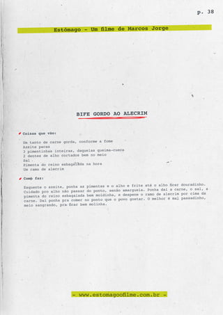 p. 38


             Estômago - Um filme de Marcos Jorge




                       BIFE GORDO AO ALECRIM


Coisas que vão:

Um tanto de carne gorda, conforme a fome
Azeite pacas
3 pimentinhas inteiras, daquelas queima-cueca
2 dentes de alho cortados bem no meio
Sal
Pimenta do reino esbagaiada na hora
Um ramo de alecrim

Como faz:
                                                frite até o alho ficar douradinho.
Esquente o azeite, ponha as pimentas e o alho e
                                                  ueia. Ponha daí a carne, o sal, a
Cuidado pro alho não passar do ponto, senão amarg
                                                  ne o ramo de alecrim por cima da
pimenta do reino esbagaiada bem moidinha, e despe
                                                     r. O melhor é mal passadinho,
carne. Daí ponha pra comer no ponto que o povo gosta
meio sangrando, pra ficar bem molinha.




                     - www.estomagoofilme.com.br -
 