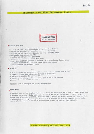 p. 39


                Estômago - Um filme de Marcos Jorge




                                     CARPACCIO
                                     para 4 pessoas


Coisas que vão:
                                                       o
-   120 g de contrafilé congelado e fatiado bem fininh
-   molho de alcaparras (aque las bolotas salgadas)
-   azeite de oliva extra-virgem, ou seja: azeite caro
-   parmesão deslascado fininho
-   folhas de rúcula, das pequenas
-   pimenta-do-reino, se você for hôme
                                                         feito o mar)
-   sal (com cuidado, porque a alcaparra já é salgada
-   algumas alcaparras intei ras para botar uma banca
-   pão ciabatta para comer junto

O molho:
                                                  das com a faca
1 e ½ xícaras de alcaparras miúdas bem escangalha
1 cebola grande bem picad inha lavada e escorrida
1 xícara de azeite de oliva caro
                                                  bacana
4 colheres de vinagre de estragão, que é coisa de
pimenta-do-reino moída na hora

Misture tudo e coloque no canto, esperando.


Como faz:
                                                    ccio pelo prato, como fazem com
É fácil, nem vai no fogão. Ponha as fatias de carpa
                                                  de alcaparra. Pronto, já é.
o salame no boteco. Daí, por cima, jogue o molho
                                                 s do molho, ponha por cima de tudo
Agora vem a hora de decorar, das bichices. Depoi
                                                 a no meio do prato. Sirva junto
o parmesão, as alcaparras pra decorar, e a rúcul
                                                 carpaccio tipo canapé.
com o pãozinho, pro caso de alguém querer comer




                         - www.estomagoofilme.com.br -
 