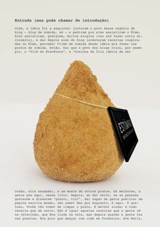 Entrada (mas pode chamar de introdução)
Olhe, a idéia foi a seguinte: juntaram o povo desse negócio de
blog - blog de comida, né - e pediram pra eles assistirem o filme.
Eles assistiram, gostaram, muitos elogios (vou até fazer outro di-
cionário), e daí depois eles do blog inventaram receitas inspira-
das no filme, percebe? Filme de comida dando idéia pra fazer uns
pratos de comida. Então. Daí que o povo dos blogs criou, por exem-
plo, o “Filé do Etecétera”, a “Coxinha da Íria (devia de ser




coxão, eita saudade), e um monte de outros pratos. Os melhores, a
gente pôs aqui, nesse livro. Depois, se der certo, se as pessoas
gostarem e disserem “gostei, viu?”, daí capaz da gente publicar em
página escrita mesmo, não sabe? Mas por enquanto, é aqui. É gos-
toso. Vocês vão comer de limpar o prato. E melhor ainda: é tudo
receita que dá certo. Não é igual aquelas receitas que a gente vê
na televisão, que fica linda na tela, mas depois quando a gente faz
nas panelas, fica pior que dançar com irmã em formatura. Ave Maria.
 
