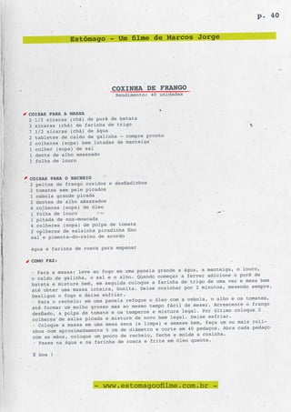 p. 40


              Estômago - Um filme de Marcos Jorge




                            COXINHA DE FRANGO
                             Rendimento: 40 unidades


COISAS PARA A MASSA
2 1/2 xícaras (chá) de purê de batata
3 xícaras (chá) de farinha de trigo
7 1/2 xícaras (chá) de água
2 tabletes de caldo de galinha – compre pronto
2 colheres (sopa) bem lotadas de manteiga
1 colher (sopa) de sal
1 dente de alho amassado
1 folha de louro


COISAS PARA O RECHEIO
2 peitos de frango cozidos e desfiadinhos
2 tomates sem pele picados
1 cebola grande picada
2 dentes de alho amassados
4 colheres (sopa) de óleo
1 folha de louro
1 pitada de noz-moscada
4 colheres (sopa) de polpa de tomate
2 colheres de salsinha picadinha fino
sal e pimenta-do-reino de acordo

água e farinha de rosca para empanar

COMO FAZ:
                                                 e a água, a manteiga, o louro,
• Para a massa: leve ao fogo em uma panela grand
o caldo de galinha, o sal e o alho. Quando  começar a ferver adicione o purê de
                                                 ha de trigo de uma vez e mexa bem
batata e misture bem, em seguida coloque a farin
até obter uma massa inteira, bonita. Deixe  cozinhar por 2 minutos, mexendo sempre.
Desligue o fogo e deixe esfriar.
                                                     a cebola, o alho e os tomates,
• Para o recheio: em uma panela refogue o óleo com
até formar um molho grosso mas ao mesmo tempo  fácil de mexer. Acrescente o frango
                                                  re legal. Por último coloque 2
desfiado, a polpa de tomate e os temperos e mistu
colheres de salsa picada e misture de novo  bem legal. Deixe esfriar.
                                                      e bem, faça um ou mais roli-
• Coloque a massa em uma mesa seca (e limpa) e amass
nhos com aproximadamente 5 cm de diâmetro  e corte em 40 pedaços. Abra cada pedaço
                                                  e molde a coxinha.
com as mãos, coloque um pouco de recheio, feche
• Passe na água e na farinha de rosca e frite  em óleo quente.

 É boa !




                      - www.estomagoofilme.com.br -
 