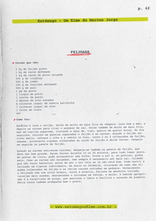 p. 42


              Estômago - Um filme de Marcos Jorge




                                  FEIJOADA

Coisas que vão:

2 kg de feijão preto
1 kg de carne defumada
1 kg de carne de porco salgada
500 g de lingüiça
500 g de lombo
100 g de toucinho defumado
500 g de paio
1 pé de porco
1 língua de porco
1 orelha de porco
3 dentes de alho socados
6 colheres (sopa) de cebola batidinha
7 colheres (sopa) de óleo
1 folha de louro
sal

Como faz:
                                                fria de véspera. Lave bem a mão, e
Escolha e lave o feijão. Deixe de molho em água
                                                     também de molho em água fria,
depois as carnes para tirar o excesso de sal. Deixe
                                                    quatro em quatro horas. No dia
mas em vasilha separada, trocando a água de, tipo,
                                                e as carnes. Quando o feijão es-
seguinte, cozinhe em panelas separadas o feijão
                                                junte 3 ou 4 colheradas de feijão,
tiver macio, refogue o alho e a cebola no óleo,
                                                   feijão e deixe ferver. Despeje
amasse, acrescente algumas colheradas do caldo do
em seguida na panela de feijão.
                                                     m na panela de feijão, que
Quando as carnes estiverem cozidas, despeje-as també
                                                20 minutos, para tudo tomar gosto.
deve ser bem grande. Deixe ferver durante 15 ou
                                                Prove o sal e, se preciso, ponha
Se gostar de louro, pode acrescentar uma folha.
                                                necessário pôr mais sal. Cuidado
mais. Como as carnes são salgadas, nem sempre é
                                                se já não está bom. Pode servir a
pra não fazer besteira; antes de pôr o sal veja
                                                   ica, colocando em cada uma al-
feijoada em tigelas individuais, de barro ou cerâm
                                                    das em pedaços. Normalmente
gumas colheradas de feijão e as várias carnes corta
                                                   farinha de mandioca torrada,
a feijoada vem com arroz branco, couve à mineira,
                                                fatias, e molho. A bebida apropri-
laranjas meio azedas, descascadas e cortadas em
                                                   e facilita o consumo de pimenta.
ada é a caipirinha de pinga, que amortece o lábio
Maria Louca também acompanha bem o prato.




                      - www.estomagoofilme.com.br -
 