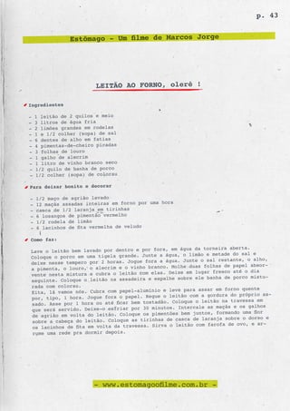 p. 43


                Estômago - Um filme de Marcos Jorge




                        LEITÃO AO FORNO, olerê !

Ingredientes

-   1 leitão de 2 quilos e meio
-   3 litros de água fria
-   2 limões grandes em rodelas
-   1 e 1/2 colher (sopa) de sal
-   6 dentes de alho em fatias
-   4 pimentas-de-cheiro picadas
-   3 folhas de louro
-   1 galho de alecrim
-   1 litro de vinho branco seco
-   1/2 quilo de banha de porco
-   1/2 colher (sopa) de colorau

Para deixar bonito e decorar

-   1/2 maço de agrião lavado
-   12 maçãs assadas inteiras em forno por uma hora
-   casca de 1/2 laranja em tirinhas
-   6 losangos de pimentão vermelho
-   1/2 rodela de limão
-   6 lacinhos de fita vermelha de veludo

Como faz:
                                                 em água da torneira aberta.
Lave o leitão bem lavado por dentro e por fora,
                                                     o limão e metade do sal e
Coloque o porco em uma tigela grande. Junte a água,
                                                     Junte o sal restante, o alho,
deixe nesse tempero por 2 horas. Jogue fora a água.
                                                 Molhe duas folhas de papel absor-
a pimenta, o louro, o alecrim e o vinho branco.
                                                      em lugar fresco até o dia
vente nesta mistura e cubra o leitão com elas. Deixe
                                                   sobre ele banha de porco mistu-
seguinte. Coloque o leitão na assadeira e espalhe
rada com colorau.
                                                     para assar em forno quente
Eita, lá vamos nós. Cubra com papel-alumínio e leve
                                                     o com a gordura do próprio as-
por, tipo, 1 hora. Jogue fora o papel. Regue o leitã
                                                 Coloque o leitão na travessa em
sado. Asse por 1 hora ou até ficar bem tostadão.
                                                   Intercale as maçãs e os galhos
que será servido. Deixe-o esfriar por 30 minutos.
                                                    bem juntos, formando uma flor
de agrião em volta do leitão. Coloque os pimentões
                                                  casca de laranja sobre o dorso e
sobre a cabeça do leitão. Coloque as tirinhas de
                                                  leitão com farofa de ovo, e ar-
os lacinhos de fita em volta da travessa. Sirva o
rume uma rede pra dormir depois.




                        - www.estomagoofilme.com.br -
 