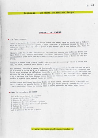 p. 45


              Estômago - Um filme de Marcos Jorge




                              PASTEL DE CARNE

Pra fazer a massa:
                                                      Faça um monte com a farinha,
Peneire um quilo de farinha de trigo sobre uma mesa.
                                                   4 colheres (sopa) de óleo e 2
abra um buraco no centro e ponha 4 ovos inteiros,
                                                  , não é pra beber, não. Pelo me-
colheres (sopa) de pinga. Mas a pinga é pra massa
nos não ainda.
                                                 poucos uma salmoura feita com
Misture tudo muito bem, amasse e vá juntando aos
                                                 massa lisa, uniforme e de boa
água fria e sal, sempre amassando, até obter uma
                                                 menos como a bunda de uma mu-
consistência (nem dura nem mole demais – mais ou
lher).
                                                  guardanapo úmido e deixe ela
Coloque a massa numa tigela funda, cubra-a com um
ali, na dela, durante pelo menos 1 hora.
                                                    polvilhada com farinha de tri-
Pro recheio, coloque a massa já descansada na mesa
                                                  pedaço com um rolo, formando uma
go e divida a bicha em 4 ou 5 pedaços. Abra cada
                                                      Sobre essa faixa, deixando uma
faixa tipo aquelas de capoeira, comprida e bem fina.
                                                   io, de tanto em tanto. Dobre por
beirada de uns 4 dedos, coloque montinhos de reche
                                                     io com a carretilha de cortar
cima a beirada que ficou livre, corte junto ao reche
massas e aperte cada pastel junto ao corte.
                                                    , poucos pastéis de cada vez,
Quando todos estiverem prontos, frite os dois lados
                                                     quente. Quando estiver estu-
em frigideira ou panela funda. O óleo tem que estar
                                                    rer em papel absorvente.
fado e douradão, lindo de comer, tire e deixe escor


Como faz o recheio DE CARNE

 500 g de carne moída de segunda
 2 colheres de sopa de azeite
 2 dentes de alho picados
 2 colheres de sopa de cebola picada
 2 colheres de sopa de salsinha picada
 3 folhas de louro
 1 pitada de noz-moscada
 sal e pimenta do reino a gosto




                      - www.estomagoofilme.com.br -
 