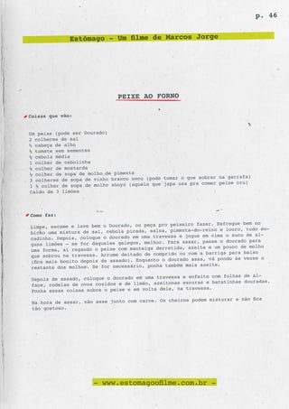 p. 46


              Estômago - Um filme de Marcos Jorge




                               PEIXE AO FORNO

Coisas que vão:


Um peixe (pode ser Dourado)
2 colheres de sal
½ cabeça de alho
½ tomate sem sementes
½ cebola média
1 colher de cebolinha
½ colher de mostarda
½ colher de sopa de molho de pimenta
                                                     o que sobrar na garrafa)
3 colheres de sopa de vinho branco seco (pode tomar
                                                    usa pra comer peixe cru)
1 ½ colher de sopa de molho shoyu (aquele que japa
Caldo de 3 limões



Como faz:
                                                 peixeiro fazer. Esfregue bem no
Limpe, escame e lave bem o Dourado, ou peça pro
                                                 pimenta-do-reino e louro, tudo so-
bicho uma mistura de sal, cebola picada, salsa,
                                                    e jogue em cima o suco de al-
cadinho. Depois, coloque o dourado em uma travessa
                                                     assar, passe o dourado para
guns limões – se for daqueles galegos, melhor. Para
                                                 tida, azeite e um pouco de molho
uma forma, aí regando o peixe com manteiga derre
                                                    ou com a barriga para baixo
que sobrou na travessa. Arrume deitado de comprido
                                                      do assa, vá pondo às vezes o
(fica mais bonito depois de assado). Enquanto o doura
                                                    m mais azeite.
restante dos molhos. Se for necessário, ponha també
                                                 ssa e enfeite com folhas de al-
Depois de assado, coloque o dourado em uma trave
                                                     escuras e batatinhas douradas.
face, rodelas de ovos cozidos e de limão, azeitonas
                                                   na travessa.
Ponha essas coisas sobre o peixe e em volta dele,
                                                      os podem misturar e não fica
 Na hora de assar, não asse junto com carne. Os cheir
 tão gostoso.




                      - www.estomagoofilme.com.br -
 