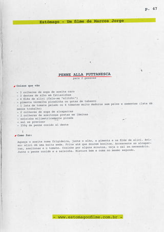 p. 47


              Estômago - Um filme de Marcos Jorge




                         PENNE ALLA PUTTANESCA
                                  para 2 pessoas

Coisas que vão

- 3 colheres de sopa de azeite caro
- 3 dentes de alho em fatiazinhas
- 4 filés de alici (fala-se “alitchi”)
- pimenta vermelha picadinha ou gotas de tabasco
                                                   os sem peles e sementes (lata dá
- 1 lata de tomate pelado ou 6 tomates muito madur
menos trabalho)
- 2 colheres de sopa de alcaparras
- 2 colheres de azeitonas pretas em lâminas
- salsinha milimetricamente picada
- sal se precisar
- 250g de penne cozido al dente


Como faz:
                                                  pimenta e os filés de alici. Avi-
Aqueça o azeite numa frigideira, junte o alho, a
                                                 m bonitos. Acrescente as alcapar-
so: alici dá uma baita sede. Frite até que doure
                                                    os, veja o sal se necessário.
ras, azeitonas e o tomate. Cozinhe por alguns minut
                                                  coma no mesmo segundo.
Junte o penne cozido e a salsinha. Misture bem e




                      - www.estomagoofilme.com.br -
 