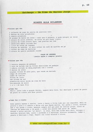 p. 48


                 Estômago - Um filme de Marcos Jorge



                          RISOTO ALLA MILANESE

Coisas que vão

2 colheres de sopa de azeite de azeitona caro
2 dentes de alho picadinhos
½ cebola picadinha
                                                   e pode entupir as veias
50 gramas de bacon em cubos – azar que é gordura,
                                                  risoto
1 xícara de arroz arbóreo, um arroz só pra fazer
1 xícara de vinho branc o seco, nem precisa ser bom
1 abobrinha média cortada fina
1 litro de caldo de legumes
                                                     ão em pó
5 filetes de açafrão ou meia colher de café de açafr
1 colher de sopa de mante iga
½ xícara de queijo parmesão ralado

                                  CALDO DE LEGUMES
                           (outra opção é comprar pronto)

Coisas que vão

1 cenoura pequena em pedaços
                                                   os
1 talo de salsão com as folhas destruídas em pedaç
1 cebola cortada ao meio espetada com 2 cravos
5 dentes de alhos
algumas folhas de alho poro, que vende em mercado
ramos de salsinha
ramos de tomilho
folhas de louro
uma pitada de sal
pimenta-do-reino moída em cima da hora
noz-moscada de monte
1 e ½ l de água fria

 Como faz
                                                      Daí desligue e ponha de pouco
 Fácil: junte tudo e quando ferver, espere meia hora.
 em pouco no risoto até ficar pronto.



 Como faz o risoto
                                                     tudo por uns segundos. Meta na
 Numa panela aqueça o azeite, junte o bacon e frite
                                                       s. Daí ponha o arroz, misture
 panela o alho e a cebola e deixe até que fiquem macio
                                                  pare de cheirar pinga. Junte as
 bem e vai pondo o vinho, mexendo sempre até que
                                                   s sem parar de mexer.
 lâminas de abobrinha e vá pondo o caldo aos pouco
                                                   mas ainda meio duro, coloque o
 Quando o arroz estiver “al dente”, ou seja, mole
                                                  iga, misture novamente, tampe a
 açafrão, misture bem, junte o parmesão e a mante
                                                  os e sirva.
 panela e desligue o fogo. Espere uns cinco minut




                      - www.estomagoofilme.com.br -
 