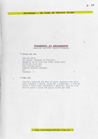 p. 49


 Estômago - Um filme de Marcos Jorge




             SPAGHETTI DI MEZZANOTTE
            (macarrão com alho, azeite e pimenta)


Coisas que vão

Água de monte
Sal grosso, daqueles de churrasco
Spaguetti de um jeito que chama “grano duro”
Azeite de oliva caro
Alho cortado fininho
Pimenta vermelha esmagada
Sal
Parmesão


Como faz:

Cozinhe o macarrão até ficar no ponto. Enquanto isso acon-
tece, esquente o azeite, ponha daí a pimentinha, o alho em
fatias e doure tudo. Acrescente o macarrão, veja se o sal
está no ponto e sirva com queijo ralado por cima.




            - www.estomagoofilme.com.br -
 