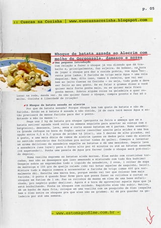 p. 05

                                                    .com
:: Cuecas na Cozinha | www.cuecasnacozinha.blogspot




                        Nhoque de batata assada ao Alecrim com
                        molho de Gorgonzola, damasco e nozes
                         Uma pequena Introdução
                                                                          dá tra-
                         Com relação a fazer o nhoque já vou dizendo que
                         balho e, principalm ente, faz sujeira. Se bobear, na hora
                                                                              fer-
                         de jogar o nhoque pra dar a cozida prévia, voa água
                         vente pros lados. E  farinha de trigo mais água = uma cola
                                                                             ser
                         daquelas. Bom, dito isso, vamos à receita, que vai
                         bem ao jeito Cuecas  na Cozinha – ou seja, tudo pode e deve
                                                                             e você
                         ser feito ao seu gosto. Se eu falar x gramas disso
                         quiser mais forte ponha  mais, ou se quiser mais fraco
                                                                          quer co-
                         ponha menos. Sobrou alguma coisa na geladeira e
 locar na roda, manda ver. Se não quiser fazer  o nhoque, compra pronto e faz só o
 molho. Cozinha é liberdade de criação!

       O Nhoque de batata assada ao alecrim
                                                        gosto de batata e não de
       Por que de batata assada? Porque nhoque bom tem
 farinha. Então se a batata é assada e não  cozida, já de cara terá menos água e en-
 tão precisará de menos farinha para dar o ponto.
 Botando a mão na massa
                                                        feira e ameaça que se a
       Pega uns 2 kg de batata pra nhoque (pergunta na
 batata estiver aguada você volta na semana  seguinte para acertar as contas com o
                                                      as em 4 partes. Numa assadei-
 batateiro), descasca, lava, seca e corta essas batat
 ra grande refogue na boca do fogão: azeite  (escolher azeite pela acidez é uma boa
                                                   uns 5 dentes de alho picados, sal
 opção entre 0,5 e 0,7 graus de acidez tá jóia!),
 à gosto, e uma meia dúzia de ramos de alecr im (passa os dedos pelo ramo do alecrim
                                                      do galho). Começou a levantar
 no sentido contrário das folhinhas pra soltar todas
 um aroma delicioso da assadeira espalha as  batatas e dá uma mexidona. Depois leve
                                                   minutos ou até as batatas assarem
 a assadeira (usa luva!) para o forno alto por 40
                                                     r (onde o nhoque será pré-cozi-
 (vá espetando!). Ponha uma panela de água pra ferve
 do depois).
                                                             estão com crostinhas tor-
       Numa vasilha esprema as batatas ainda mornas. Elas
 radas, mas não se desespere que isso amass  ado e misturado com tudo fica buótimo!
                                                       eira, 2 ovos, 1 colher de sopa
 Despeje sobre as espremidas todo o líquido da assad
 de manteiga e 100 grs de queijo ralado (não   vai botar aqueles de saquinho, hein!).
                                                     ha de trigo (umas 400 grs nor-
 Misture tudo e depois comece a acrescentar a farin
 malmente dá). Escolha uma marca boa, porqu  e senão vai ter que colocar bem mais
                                                       fazer os rolinhos e cortar os
 farinha. O ponto é quando ficar firme para que possa
 nhoques em fatias de 1 cm. Faz os rolinhos   de massa em cima de uma base enfari-
                                                      de aproveitar aquela água que já
 nhada, pro negócio poder deslizar. Agora é a hora
                                                   Rapidinho eles vão subir. Retire,
 está borbulhando. Ponha os nhoques com cuidado.
 dê um banho de água fria, coloque em uma vasil  ha com um pouquinho de óleo (espalha
                                                   grudem). Aí dá pra guardar na ge-
 bem o óleo entre os nhoques pra que eles não se
 ladeira por até uma semana.




                      - www.estomagoofilme.com.br -
 