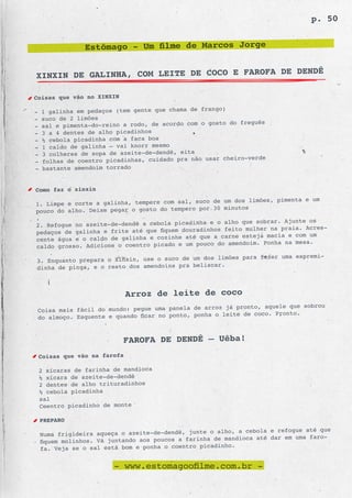p. 50


                Estômago - Um filme de Marcos Jorge

                                                 DENDÊ
XINXIN DE GALINHA, COM LEITE DE COCO E FAROFA DE

Coisas que vão no XINXIN
                                                       o)
-   1 galinha em pedaços (tem gente que chama de frang
-   suco de 2 limões
                                                          do freguês
-   sal e pimenta-do-reino a rodo, de acordo com o gosto
-   3 a 4 dentes de alho picadinhos
-   ½ cebola picadinha com a faca boa
-   1 caldo de galinha – vai knorr mesmo
-   3 colheres de sopa de azeite-de-dendê, eita
                                                        cheiro-verde
-   folhas de coentro picadinhas, cuidado pra não usar
-   bastante amendoim torrado


Como faz o xinxin
                                                    de um dos limões, pimenta e um
1. Limpe e corte a galinha, tempere com sal, suco
                                                    30 minutos
pouco do alho. Deixe pegar o gosto do tempero por
.
                                                   e o alho que sobrar. Ajunte os
2. Refogue no azeite-de-dendê a cebola picadinha
pedaços de galinha e frite até que fiquem  douradinhos feito mulher na praia. Acres-
                                                    a carne esteja macia e com um
cente água e o caldo de galinha e cozinhe até que
caldo grosso. Adicione o coentro picado   e um pouco do amendoim. Ponha na mesa.

                                                    limões para fazer uma espremi-
3. Enquanto prepara o Xinxin, use o suco de um dos
                                                  car.
dinha de pinga, e o resto dos amendoins pra belis



                            Arroz de leite de coco
                                                       já pronto, aquele que sobrou
 Coisa mais fácil do mundo: pegue uma panela de arroz
                                                    o leite de coco. Pronto.
 do almoço. Esquente e quando ficar no ponto, ponha


                           FAROFA DE DENDÊ – Uêba!
 Coisas que vão na farofa

 2 xícaras de farinha de mandioca
 ½ xícara de azeite-de-dendê
 2 dentes de alho trituradinhos
 ½ cebola picadinha
 sal
 Coentro picadinho de monte

    PREPARO
                                                     o alho, a cebola e refogue até que
    Numa frigideira aqueça o azeite-de-dendê, junte
                                                      de mandioca até dar em uma faro-
    fiquem molinhos. Vá juntando aos poucos a farinha
                                                       inho.
    fa. Veja se o sal está bom e ponha o coentro picad


                         - www.estomagoofilme.com.br -
 