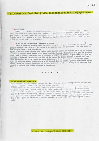 p. 06

                                                    .com
:: Cuecas na Cozinha | www.cuecasnacozinha.blogspot




       Variações
                                                           descascar, mas... fica
       Pode tirar a batata e colocar pinhão (vai ser duro
 bom), ou mandioca, mandioquinha, abóbora – o processo é o mesmo. Você só vai ter
                                                  menos conforme a umidade de cada
 que regular a quantidade de farinha pra mais ou
 ingrediente. Dá também pra fazer de batat a e acrescentar espinafre. Enfim, dá pra
 pirar na batatinha, literalmente!

       O Molho de Gorgonzola, damasco e nozes
                                                         e (comprado ou feito). Isso
       Para 4 pessoas separe mais ou menos 1 kg de nhoqu
 porque sempre tem repeteco do povo. E se sobrar não tem problema, faz uma quenti-
 nha chique para o dia seguinte.
                                                   antes no volume de 1 kg de nhoque
 Agora o molho: numa panela que caiba tudo (pense
                                                     ), desmanche 250 grs de gorgon-
 + molho + espaço para mexer todo esse negócio junto
                                                    no fundo. Pique umas 100 grs de
 zola, até o queijo derreter bem e começar a pegar
                                                  de leite fresco e deixe dar uma
 damasco e misture. Adiciona uns 200 ml de creme
 leve aquecida; aí pode despejar (com cuida do) o 1 kg de nhoque e misturar geral.
                                                    no molho. Quando estiverem aque-
 Como os nhoques estão pré-cozidos é só aquecê-los
 cidos, rale um bocado generoso de um bom parmesão e sirva. Coloque os nhoques nos
 pratos e decore com nozes picadas e damascos.


                                 - . - . - . -


 Alessander Guerra                               do fogão, acompanhados de uma boa
 Gosto de cozinhar e receber os amigos. Em volta
 bebida, compartilhamos a melhor das experiências.
                                                   ha não é tão complicada assim.
 O Cuecas na Cozinha surgiu para mostrar que cozin
                                                 tudo é possível. Nada de stress.
 Procuro transformá-la num lugar divertido, onde
                                                     Mas não podemos nos esquecer
 Vai errar? Claro que vai. Errar faz parte do jogo.
 que de diversos erros surgiram excelentes criações culinárias. E vamos tentando de
                                                     nossas vidas e dando sabor ao
 novo que uma hora a gente acerta. Vamos temperando
                                                      tudo. Entrem e fiquem à von-
 dia-a-dia. Quer coisa melhor? Amigos somados a isso
 tade!




                       - www.estomagoofilme.com.br -
 