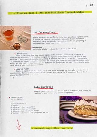 p. 07


    :: Blog da Casa | www.casadachris.uol.com.br/blog




                        Chá de gengibre
                                                                           r para
                        (Para aquecer os amigos de cela sem precisar apela
                        a pinga de cadeia. De quebra, Alecrim teria bastante
                                                                          bre e
                        trabalho para encomendar um carregamento de gengi
                        impressionar seus convi vas).

                        MATERIAIS
                        Faquinha afiada * tábua de madeira * chaleira

      INGREDIENTES
                                                         reserve pelo menos 4
      Rodelas de gengibre sem casca (para cada xícara,
rodelas de gengibre) * 1 colher (sopa) de  açúcar para cada xícara de chá a ser
                                                     Índia (a gosto) * casquinha
servida * pauzinhos de canela (a gosto) * cravos-da-
ou rodelas de limão (a gosto, levando em conta  que rodelas conferem um sabor mais
                                                      rção de uma xícara cheia para
ácido ao seu chá) * água mineral ou filtrada na propo
cada xícara que você deseja servir.

      MODO DE FAZER
                                                         ou filtrada e todos os in-
      Doure o açúcar na chaleira. Adicione água mineral
gredientes. Tampe a chaleira e deixe ferve r por cerca de 9 minutos. Coe o chá e
sirva imediatamente.




                         Bolo Surpresa
                                                                           filmes de
                         (Neste caso ele seria recheado com o clássico dos
                         “xadrez”: uma lima, totalmente surpresa)

INGREDIENTES
Para a massa

5   claras em neve
5   gemas
2   xícaras (chá) de açúcar
2   xícaras (chá) de farinha
1   xícara (chá) de leite morno
1   colher (sobremesa) de fermento em pó




                       - www.estomagoofilme.com.br -
 