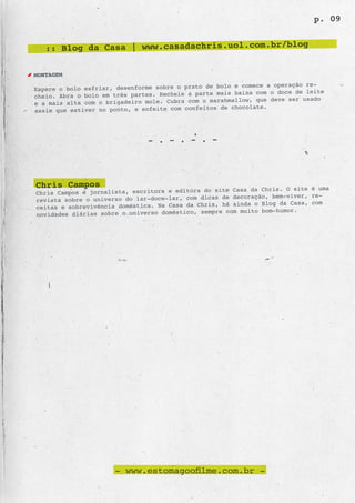 p. 09


   :: Blog da Casa | www.casadachris.uol.com.br/blog

MONTAGEM
                                                 de bolo e comece a operação re-
Espere o bolo esfriar, desenforme sobre o prato
cheio. Abra o bolo em três partes. Recheie a parte mais baixa com o doce de leite
                                                  marshmallow, que deve ser usado
e a mais alta com o brigadeiro mole. Cubra com o
assim que estiver no ponto, e enfeite com confe itos de chocolate.




                               - . - . - . -




Chris Campos                                      site Casa da Chris. O site é uma
Chris Campos é jornalista, escritora e editora do
                                                     de decoração, bem-viver, re-
revista sobre o universo do lar-doce-lar, com dicas
                                                   , há ainda o Blog da Casa, com
ceitas e sobrevivência doméstica. Na Casa da Chris
                                                    e com muito bom-humor.
novidades diárias sobre o universo doméstico, sempr




                      - www.estomagoofilme.com.br -
 