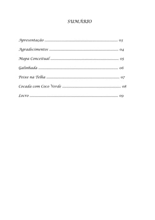 SUMÁRIO



Apresentação ............................................................................ 03

Agradecimentos ........................................................................ 04

Mapa Conceitual ....................................................................... 05

Galinhada ................................................................................... 06

Peixe na Telha ............................................................................ 07

Cocada com Coco Verde ............................................................. 08

Locro ............................................................................................ 09
 