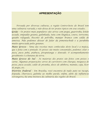 APRESENTAÇÃO



     Povoada por diversas culturas, a região Centro-Oeste do Brasil tem
uma culinária variada, e não deixa de ter pratos típicos em seus estados.
Goiás – Os pratos mais populares são: arroz com pequi, guariroba, leitão
assado, empadão goiano, galinhada, tutu com lingüiça, couve, torresmo,
quiabo refogado, biscoito de polvilho, manjar branco com calda de
ameixa. Não podemos deixar de falar da pimenta-bode e a jurubeba
muito apreciada pelos goianos.
Mato Grosso – Uma das receitas mais conhecidas deste local é a mojica,
que é feita com o pintado. Os peixes são muito consumidos, podemos citar o
pacu, pacu peba, piabucu, piraputanga e dourado. O acompanhamento
geralmente é a banana da terra.
Mato Grosso do Sul – As maiorias dos pratos são feitos com peixes e
carne. Algumas preparações: arroz de carreteiro com charque, moqueca de
peixe, pacu assado, caldo de piranha, doces de abóbora, mamão, caju, licor
de pequi, etc.
Distrito Federal – Em Brasília, você encontra de tudo: pato no tucupi,
feijoada, churrasco, galinha ao molho pardo, enfim, além da influência
estrangeira, há uma mistura da culinária das regiões do Brasil.
 