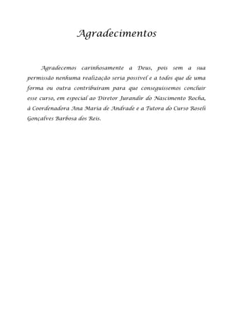 Agradecimentos


    Agradecemos    carinhosamente   a   Deus,   pois   sem   a   sua

permissão nenhuma realização seria possível e a todos que de uma

forma ou outra contribuíram para que conseguíssemos concluir

esse curso, em especial ao Diretor Jurandir do Nascimento Rocha,

à Coordenadora Ana Maria de Andrade e a Tutora do Curso Roseli

Gonçalves Barbosa dos Reis.
 