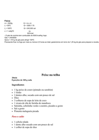 Física
m = 3500g                 Q = m.c.∆t
ti = 30ºC                 Q = 3500.1.70
tf = 100ºC                 Q = 245.000 cal
c = 1 cal/gºC                   ou
                              245 kcal
- O gás de cozinha tem combustão de 6000 kcal/kg; logo:
Gás = 245/6000
Aprox = 410 g de gás para atingir 100ºC
Precisando ficar no fogo por mais ou menos 2,5 horas ao total, gastaríamos em torno de 1,25 kg de gás para preparar a receita.




                                                 Peixe na telha
             20min
             8 porções de 240 g cada

             Ingredientes

             •   1 kg peixe de couro (pintado ou surubim)
             •   1 limão
             •   2 dentes alho, socado com um pouco de sal
             •   Óleo
             •   3 colheres de sopa de leite de coco
             •   1 xícara de chá de farinha de mandioca
             •   Salsinha, cebolinha verde e coentro, picados a gosto
             •   Sal a gosto
             •   Pimenta malagueta picada

             Para o caldo

             •   1 cebola ralada
             •   1 dente alho socado com um pouco de sal
             •   1 colher de sopa de óleo
 
