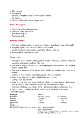 •   30 g colorau
•   1 litro água
•   Salsinha, cebolinha verde e coentro quanto bastem
•   Sal a gosto
•   Pimenta malagueta, picada, quanto baste

Para a decoração:

•   Cebolinha verde em finas rodelas
•   Pimentão verde em rodelas
•   Tomate em rodelas
•   Azeitonas verdes

Modo de Preparo

•   Espremer os limões, picar os temperos e fatiar os ingredientes para a decoração
•   Temperar o peixe com o suco de limão e com o alho
•   Dourar o peixe no óleo quente, para tirar o sabor de alho cru
•   Virar as postas no óleo e escorrer

Para o caldo:
•  Aquecer o óleo, dourar a cebola, juntar o alho amassado, o colorau e refogar
   mexendo sempre, até o colorau ficar seco
• Acrescentar a água fervente e deixar no fogo por quinze minutos, colocando os
   demais ingredientes
• Derramar o caldo na telha, com o fogo ligado, de maneira que cubra até a
   metade
• Colocar os filés de peixe e cozinhar durante oito a dez minutos
• Salpicar um pouco de salsinha, cebolinha-verde e coentro
• Corrigir o sal e a pimenta
• Puxar o peixe para uma extremidade da telha e, na outra, juntar a farinha aos
   poucos e mexer com uma colher de pau, até formar um pirão mole
• Derramar o leite de coco sobre o peixe e deixar mais alguns instantes no fogo
• Decorar com a cebolinha-verde, os pimentões, os tomates e as azeitonas
• Servir bem quente
Biologia                                       Física
Nutrientes                                     m = 8x240 = 1920 g          Q = 1920.1.70
Proteínas                                      c = 1 cal/g°C               Q = 134.400 cal
Vitaminas                                      ti = 30°C                           ou
Carboidratos                                   tf = 100ºC                       134,4 kcal
Fibras
Sais Minerais
Ferro, Potássio,Sódio, Cloro, Iodo, Fósforo.   gás = 134,4/6000 = 0,0224
                                               Aprox = 22,4 g de gás
                                               Em torno de 55 minutos mantendo a temperatura devemos gastar:
                                               22,4x55 = 1232 g ou 1,232 kg de gás.
 