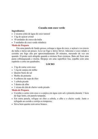 Cocada com coco verde
Ingredientes:
• 2 xícaras (chá) de água de coco natural
• 1 kg de açúcar cristal
• 10 unidades de cravo-da-índia
• 5 unidades de coco verde ralado(s)
Modo de Preparo
     Em uma panela de fundo grosso, coloque a água de coco, o açúcar e os cravos
da índia e mexa um pouco. Leve ao fogo e deixe ferver. Adicione o coco ralado e
cozinhe em fogo alto por aproximadamente 20 minutos, mexendo de vez em
quando. O ponto será atingido quando a mistura ficar cremosa. Bata até ficar uma
pasta esbranquiçada e morna. Despeje em uma superfície lisa, espalhe com uma
espátula e corte em quadrados.
                                     LOCRO
• 2 kg de carne com osso
• ½ kg de canjica de milho
• Quanto baste de sal
• Molho de pimenta
• 4 colheres de sopa de óleo
• 1 cebola picada
• 3 dentes de alho
• 1 xícara de chá de cheiro verde picado.
Modo de Preparo
• Cozinhe a carne com osso e a canjica em água com sal e pimenta durante 1 hora
  de fogo lento, em panela tampada;
• Em outra panela, refogue no óleo a cebola, o alho e o cheiro verde. Junte o
  refogado ao cozido e corrija os temperos;
• Sirva bem quente com arroz branco.
 