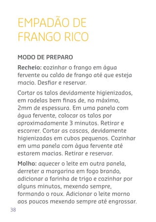 38
EMPADÃO DE
FRANGO RICO
MODO DE PREPARO
Recheio: cozinhar o frango em água
fervente ou caldo de frango até que esteja
macio. Desﬁar e reservar.
Cortar os talos devidamente higienizados,
em rodelas bem ﬁnas de, no máximo,
2mm de espessura. Em uma panela com
água fervente, colocar os talos por
aproximadamente 3 minutos. Retirar e
escorrer. Cortar as cascas, devidamente
higienizadas em cubos pequenos. Cozinhar
em uma panela com água fervente até
estarem macias. Retirar e reservar.
Molho: aquecer o leite em outra panela,
derreter a margarina em fogo brando,
adicionar a farinha de trigo e cozinhar por
alguns minutos, mexendo sempre,
formando o roux. Adicionar o leite morno
aos poucos mexendo sempre até engrossar.
 