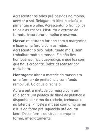 39
Acrescentar os talos pré-cozidos no molho,
acertar o sal. Refogar em óleo, a cebola, o
pimentão e o alho. Acrescentar o frango, os
talos e as cascas. Misturar o extrato de
tomate, incorporar o molho e reservar.
Massa: misturar a farinha com a margarina
e fazer uma farofa com as mãos.
Acrescentar o ovo, misturando mais, sem
trabalhar muito a massa. Ela não ﬁca
homogênea, ﬁca quebradiça, o que faz com
que ﬁque crocante. Deixe descansar por
meia hora.
Montagem: Abrir a metade da massa em
uma forma - de preferência com fundo
removível. Coloque o recheio.
Abra a outra metade da massa com um
rolo sobre um pedaço de ﬁlme de plástico e
disponha por cima do recheio, fechando o
as laterais. Pincele a massa com uma gema
e leve ao forno pré-aquecido até dourar
bem. Desenforme ou sirva na própria
forma, imediatamente.
 