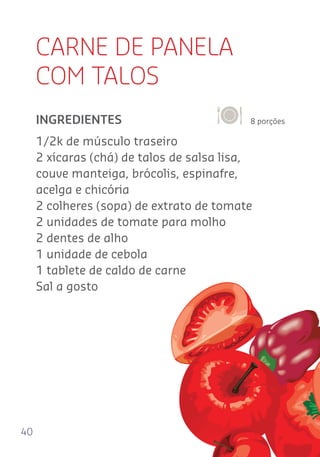 40
CARNE DE PANELA
COM TALOS
8 porçõesINGREDIENTES
1/2k de músculo traseiro
2 xícaras (chá) de talos de salsa lisa,
couve manteiga, brócolis, espinafre,
acelga e chicória
2 colheres (sopa) de extrato de tomate
2 unidades de tomate para molho
2 dentes de alho
1 unidade de cebola
1 tablete de caldo de carne
Sal a gosto
 